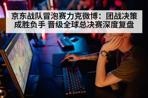 京东战队冒泡赛力克微博：团战决策成胜负手 晋级全球总决赛深度复盘